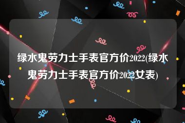 绿水鬼劳力士手表官方价2022(绿水鬼劳力士手表官方价2022女表)