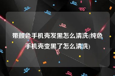 带颜色手机壳发黑怎么清洗(纯色手机壳变黑了怎么清洗)