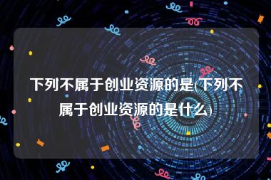 下列不属于创业资源的是(下列不属于创业资源的是什么)