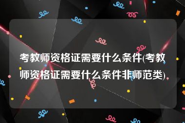 考教师资格证需要什么条件(考教师资格证需要什么条件非师范类)