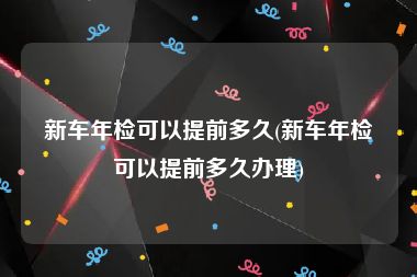 新车年检可以提前多久(新车年检可以提前多久办理)