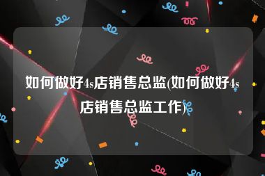 如何做好4s店销售总监(如何做好4s店销售总监工作)