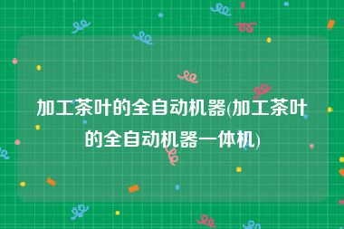 加工茶叶的全自动机器(加工茶叶的全自动机器一体机)