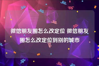 微信朋友圈怎么改定位 微信朋友圈怎么改定位到别的城市