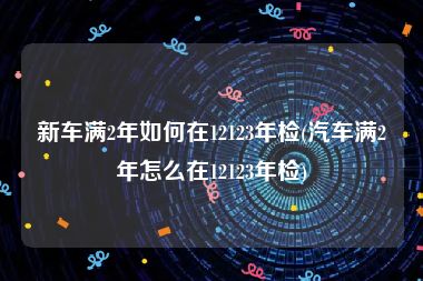 新车满2年如何在12123年检(汽车满2年怎么在12123年检)