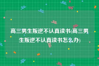 高三男生叛逆不认真读书(高三男生叛逆不认真读书怎么办)