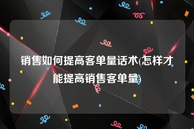 销售如何提高客单量话术(怎样才能提高销售客单量)