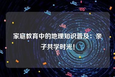 家庭教育中的地理知识普及：亲子共学时光！