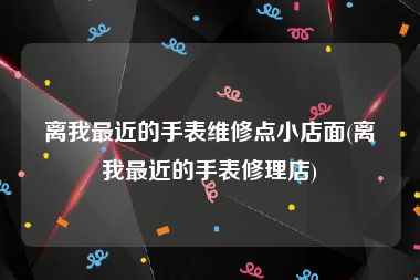 离我最近的手表维修点小店面(离我最近的手表修理店)