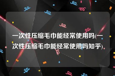 一次性压缩毛巾能经常使用吗(一次性压缩毛巾能经常使用吗知乎)