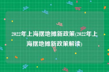 2022年上海摆地摊新政策(2022年上海摆地摊新政策解读)