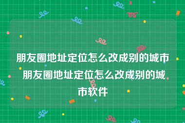 朋友圈地址定位怎么改成别的城市 朋友圈地址定位怎么改成别的城市软件