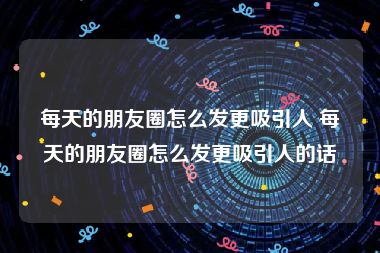 每天的朋友圈怎么发更吸引人 每天的朋友圈怎么发更吸引人的话