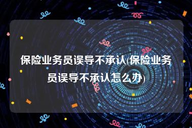 保险业务员误导不承认(保险业务员误导不承认怎么办)