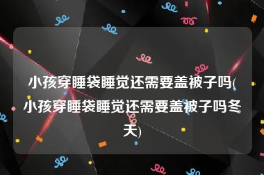 小孩穿睡袋睡觉还需要盖被子吗(小孩穿睡袋睡觉还需要盖被子吗冬天)