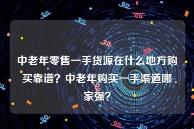 中老年零售一手货源在什么地方购买靠谱？中老年购买一手渠道哪家强？