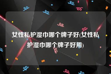 女性私护湿巾哪个牌子好(女性私护湿巾哪个牌子好用)