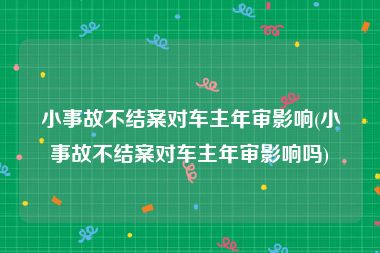 小事故不结案对车主年审影响(小事故不结案对车主年审影响吗)