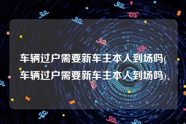 车辆过户需要新车主本人到场吗(车辆过户需要新车主本人到场吗)