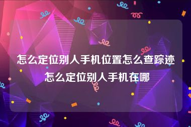 怎么定位别人手机位置怎么查踪迹 怎么定位别人手机在哪