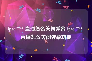 ipad *** 直播怎么关闭弹幕 ipad *** 直播怎么关闭弹幕功能