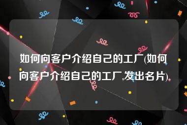 如何向客户介绍自己的工厂(如何向客户介绍自己的工厂,发出名片)