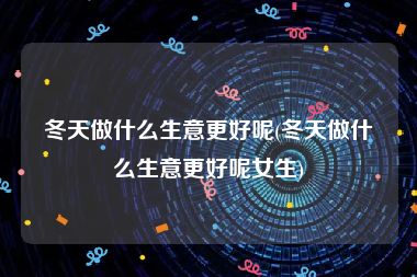 冬天做什么生意更好呢(冬天做什么生意更好呢女生)