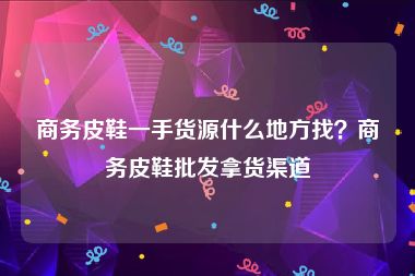 商务皮鞋一手货源什么地方找？商务皮鞋批发拿货渠道