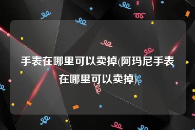 手表在哪里可以卖掉(阿玛尼手表在哪里可以卖掉)