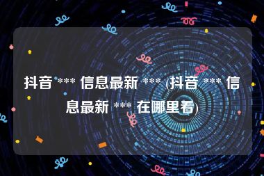 抖音 *** 信息最新 *** (抖音 *** 信息最新 *** 在哪里看)