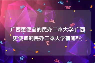 广西更便宜的民办二本大学(广西更便宜的民办二本大学有哪些)