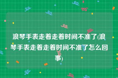 浪琴手表走着走着时间不准了(浪琴手表走着走着时间不准了怎么回事)