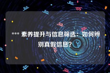  *** 素养提升与信息筛选：如何辨别真假信息？