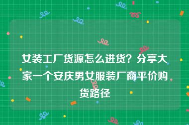 女装工厂货源怎么进货？分享大家一个安庆男女服装厂商平价购货路径