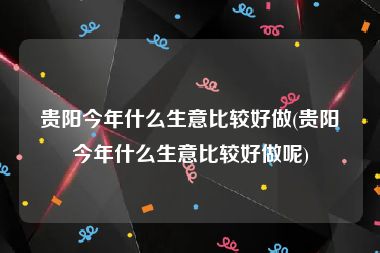 贵阳今年什么生意比较好做(贵阳今年什么生意比较好做呢)