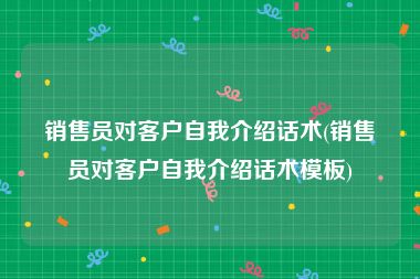 销售员对客户自我介绍话术(销售员对客户自我介绍话术模板)