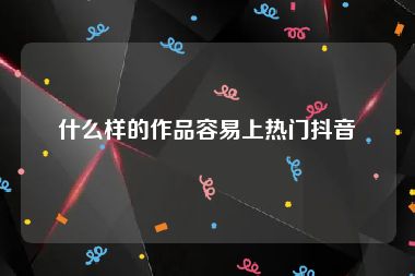 什么样的作品容易上热门抖音