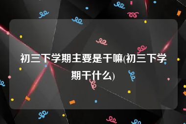 初三下学期主要是干嘛(初三下学期干什么)