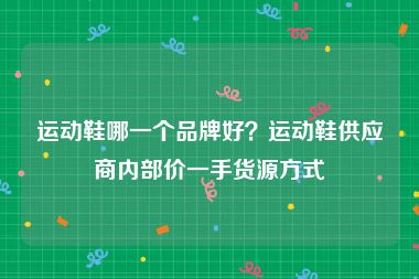 运动鞋哪一个品牌好？运动鞋供应商内部价一手货源方式