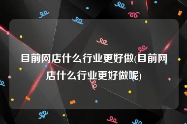 目前网店什么行业更好做(目前网店什么行业更好做呢)