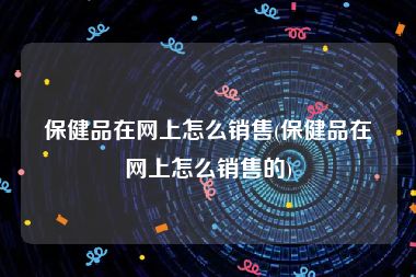 保健品在网上怎么销售(保健品在网上怎么销售的)