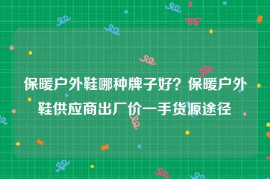 保暖户外鞋哪种牌子好？保暖户外鞋供应商出厂价一手货源途径