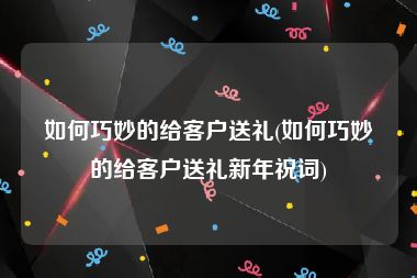 如何巧妙的给客户送礼(如何巧妙的给客户送礼新年祝词)