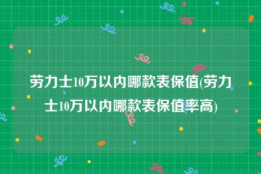 劳力士10万以内哪款表保值(劳力士10万以内哪款表保值率高)