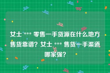 女士 *** 零售一手货源在什么地方售货靠谱？女士 *** 售货一手渠道哪家强？