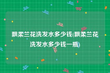 飘柔兰花洗发水多少钱(飘柔兰花洗发水多少钱一瓶)