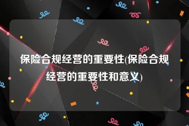 保险合规经营的重要性(保险合规经营的重要性和意义)