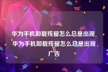 华为手机卸载残留怎么总是出现 华为手机卸载残留怎么总是出现广告