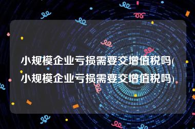 小规模企业亏损需要交增值税吗(小规模企业亏损需要交增值税吗)