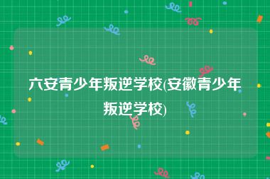 六安青少年叛逆学校(安徽青少年叛逆学校)